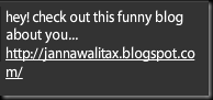 hey! check out this funny blog about you... http://jannawalitax.blogspot.com/